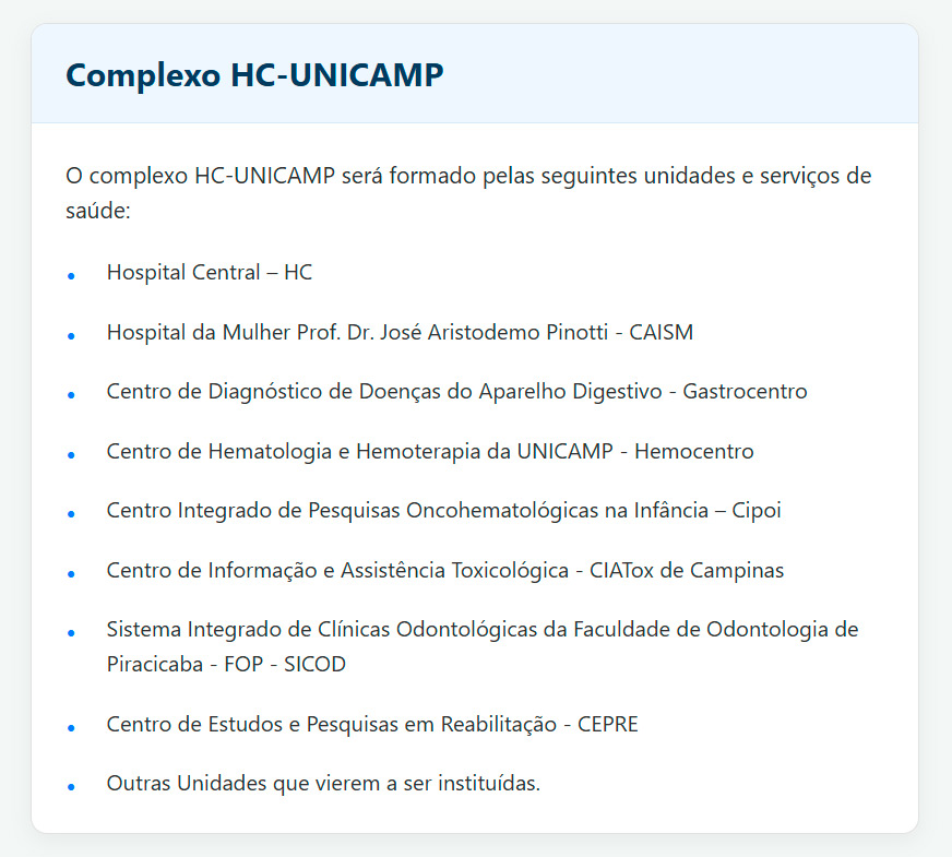 Complexo HC-Unicamp O complexo HC-Unicamp será formado pelas seguintes unidades e serviços de saúde: Hospital Central - HC Hospital da Mulher Prof. Dr. José Aristodemo Pinotti - Caism Centro de Diagnóstico de Doenças do Aparelho Digestivo - Gastrocentro Centro de Hematologia e Hemoterapia da UNICAMP - Hemocentro Centro Integrado de Pesquisas Oncohematológicas na Infância - Cipoi Centro de Informação e Assistência Toxicológica - CIATox de Campinas Sistema Integrado de Clínicas Odontológicas da Faculdade de Odontologia de Piracicaba FOP - Sicod Centro de Estudos e Pesquisas em Reabilitação - Cepre Outras Unidades que vierem a ser instituídas.