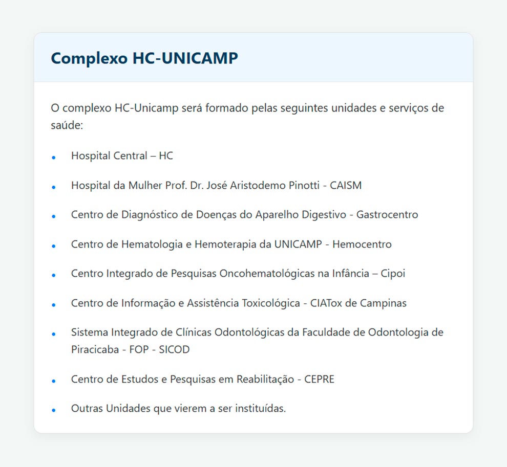 Complexo HC-UNICAMP
O complexo HC-UNICAMP será formado pelas seguintes unidades e serviços de saúde:
Hospital Central - HC
Hospital da Mulher Prof. Dr. José Aristodemo Pinotti - CAISM
Centro de Diagnóstico de Doenças do Aparelho Digestivo - Gastrocentro
Centro de Hematologia e Hemoterapia da UNICAMP - Hemocentro
Centro Integrado de Pesquisas Oncohematológicas na Infância - Cipoi
Centro de Informação e Assistência Toxicológica - CIATox de Campinas
Sistema Integrado de Clínicas Odontológicas da Faculdade de Odontologia de Piracicaba FOP - SICOD
Centro de Estudos e Pesquisas em Reabilitação - CEPRE
Outras Unidades que vierem a ser instituídas.